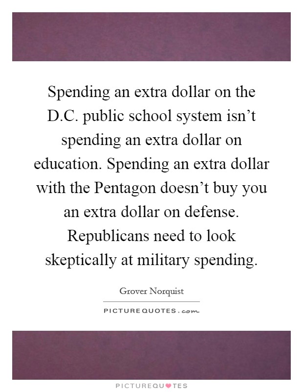 Spending an extra dollar on the D.C. public school system isn't spending an extra dollar on education. Spending an extra dollar with the Pentagon doesn't buy you an extra dollar on defense. Republicans need to look skeptically at military spending. Picture Quote #1