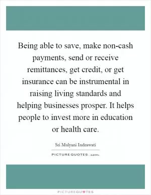 Being able to save, make non-cash payments, send or receive remittances, get credit, or get insurance can be instrumental in raising living standards and helping businesses prosper. It helps people to invest more in education or health care Picture Quote #1