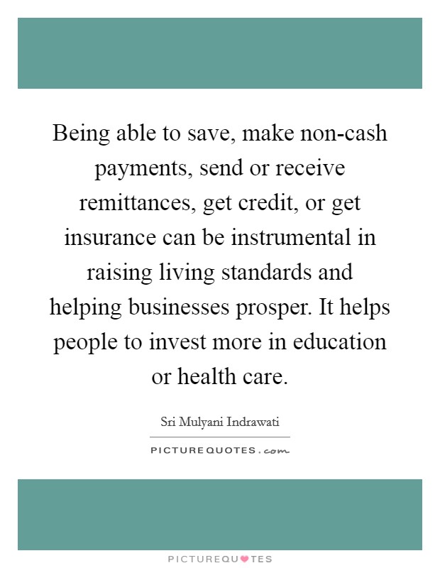 Being able to save, make non-cash payments, send or receive remittances, get credit, or get insurance can be instrumental in raising living standards and helping businesses prosper. It helps people to invest more in education or health care. Picture Quote #1