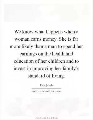 We know what happens when a woman earns money. She is far more likely than a man to spend her earnings on the health and education of her children and to invest in improving her family’s standard of living Picture Quote #1