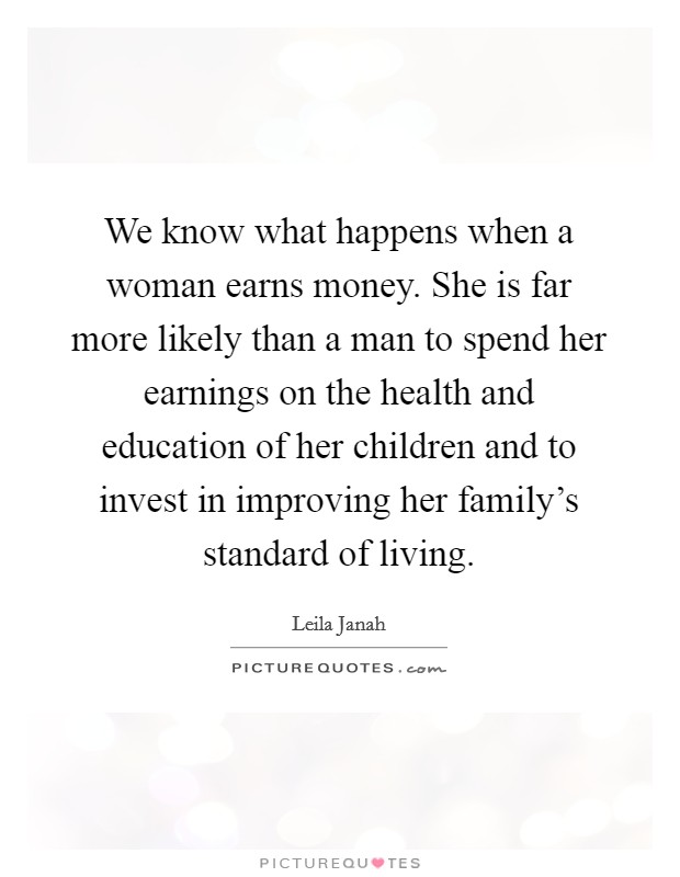 We know what happens when a woman earns money. She is far more likely than a man to spend her earnings on the health and education of her children and to invest in improving her family's standard of living. Picture Quote #1