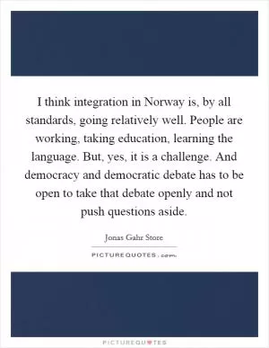 I think integration in Norway is, by all standards, going relatively well. People are working, taking education, learning the language. But, yes, it is a challenge. And democracy and democratic debate has to be open to take that debate openly and not push questions aside Picture Quote #1