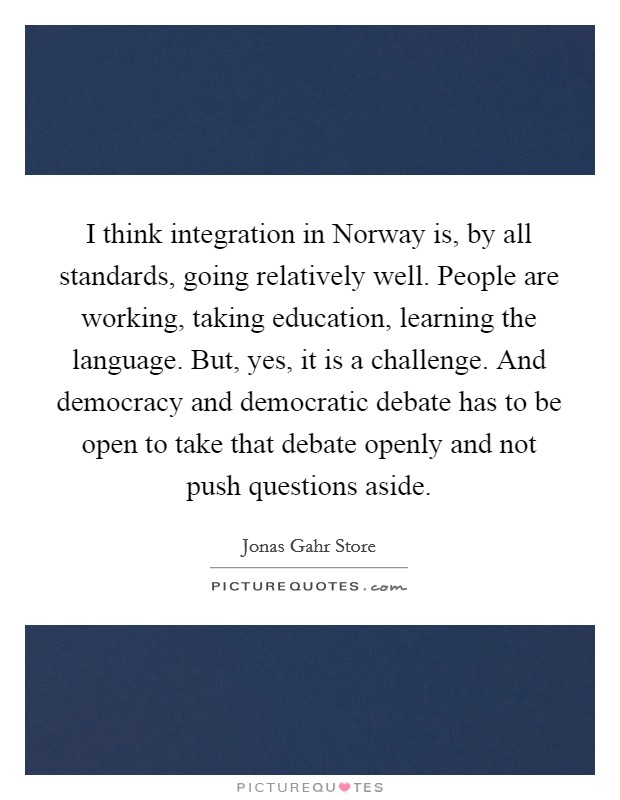 I think integration in Norway is, by all standards, going relatively well. People are working, taking education, learning the language. But, yes, it is a challenge. And democracy and democratic debate has to be open to take that debate openly and not push questions aside. Picture Quote #1