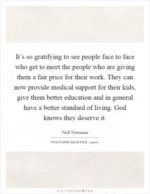 It’s so gratifying to see people face to face who get to meet the people who are giving them a fair price for their work. They can now provide medical support for their kids, give them better education and in general have a better standard of living. God knows they deserve it Picture Quote #1