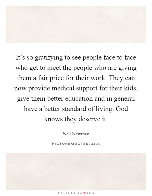 It's so gratifying to see people face to face who get to meet the people who are giving them a fair price for their work. They can now provide medical support for their kids, give them better education and in general have a better standard of living. God knows they deserve it. Picture Quote #1