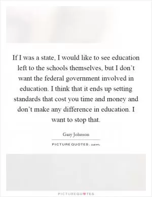 If I was a state, I would like to see education left to the schools themselves, but I don’t want the federal government involved in education. I think that it ends up setting standards that cost you time and money and don’t make any difference in education. I want to stop that Picture Quote #1