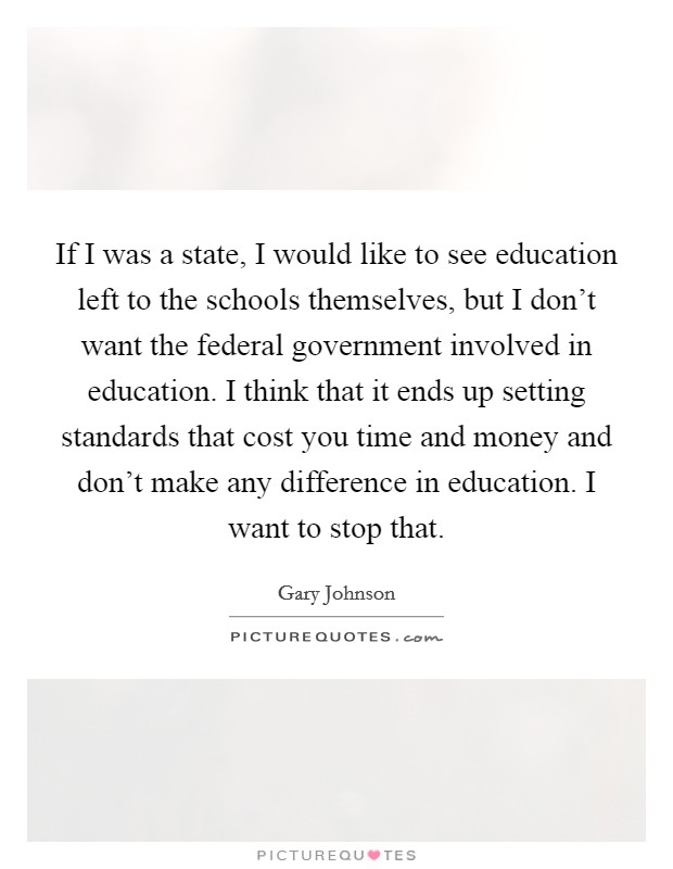 If I was a state, I would like to see education left to the schools themselves, but I don't want the federal government involved in education. I think that it ends up setting standards that cost you time and money and don't make any difference in education. I want to stop that. Picture Quote #1