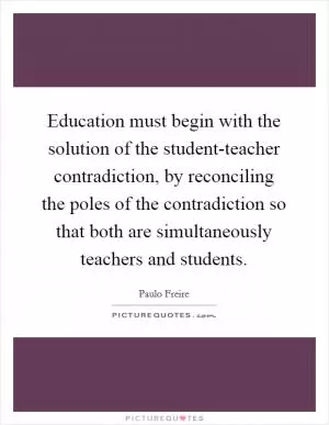 Education must begin with the solution of the student-teacher contradiction, by reconciling the poles of the contradiction so that both are simultaneously teachers and students Picture Quote #1