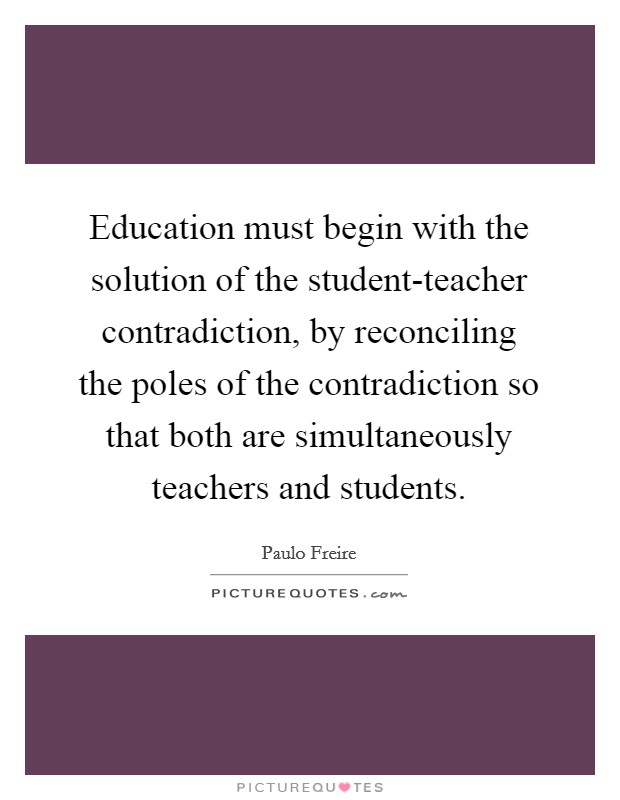 Education must begin with the solution of the student-teacher contradiction, by reconciling the poles of the contradiction so that both are simultaneously teachers and students. Picture Quote #1