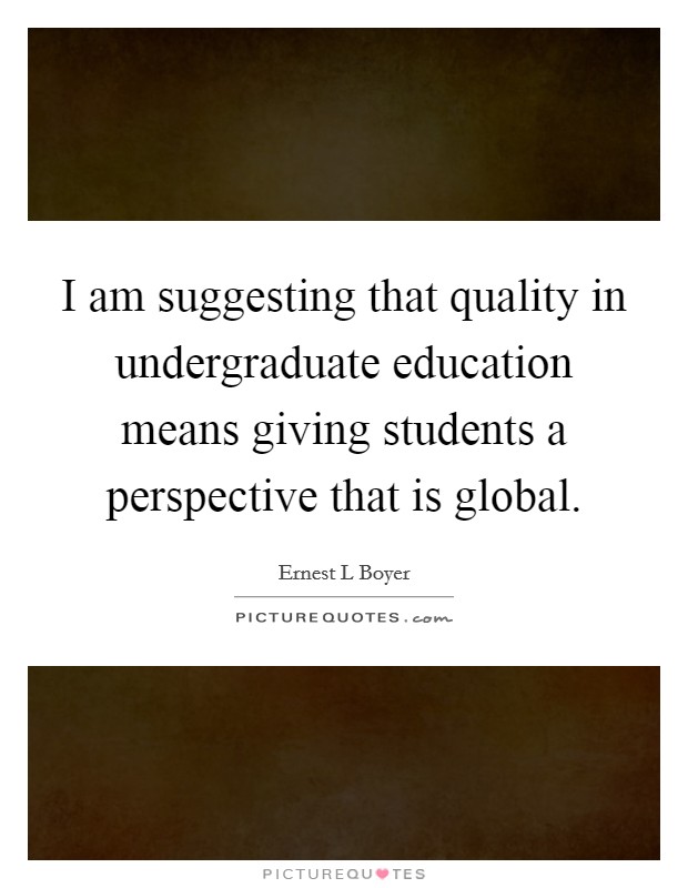 I am suggesting that quality in undergraduate education means giving students a perspective that is global. Picture Quote #1