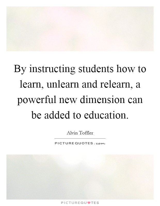 By instructing students how to learn, unlearn and relearn, a powerful new dimension can be added to education. Picture Quote #1