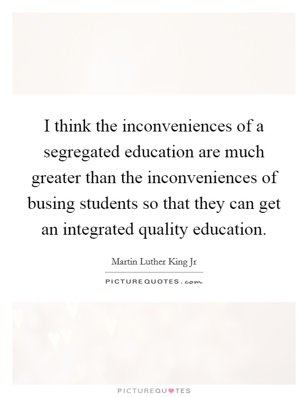 I think the inconveniences of a segregated education are much greater than the inconveniences of busing students so that they can get an integrated quality education. Picture Quote #1