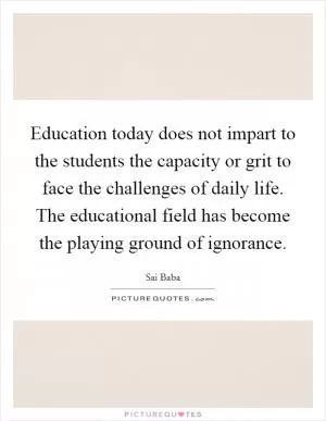 Education today does not impart to the students the capacity or grit to face the challenges of daily life. The educational field has become the playing ground of ignorance Picture Quote #1