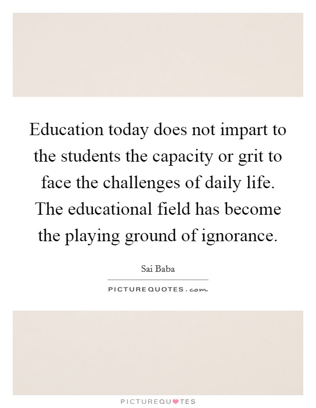 Education today does not impart to the students the capacity or grit to face the challenges of daily life. The educational field has become the playing ground of ignorance. Picture Quote #1