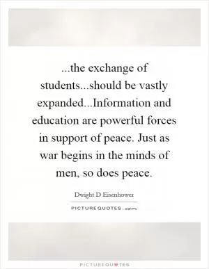 ...the exchange of students...should be vastly expanded...Information and education are powerful forces in support of peace. Just as war begins in the minds of men, so does peace Picture Quote #1