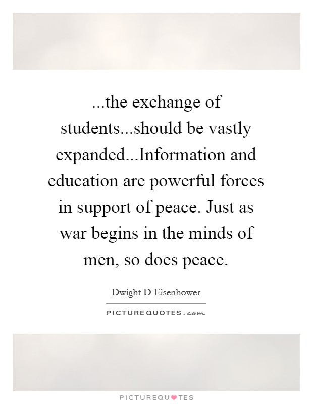...the exchange of students...should be vastly expanded...Information and education are powerful forces in support of peace. Just as war begins in the minds of men, so does peace. Picture Quote #1