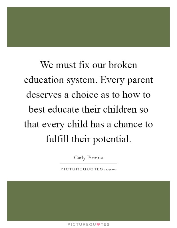 We must fix our broken education system. Every parent deserves a choice as to how to best educate their children so that every child has a chance to fulfill their potential. Picture Quote #1