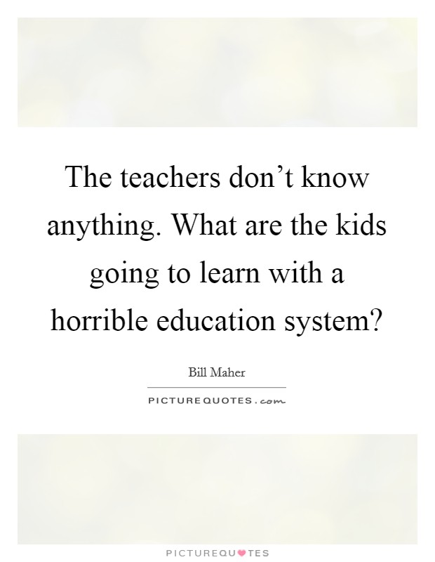 The teachers don't know anything. What are the kids going to learn with a horrible education system? Picture Quote #1