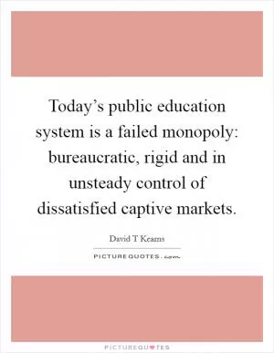 Today’s public education system is a failed monopoly: bureaucratic, rigid and in unsteady control of dissatisfied captive markets Picture Quote #1