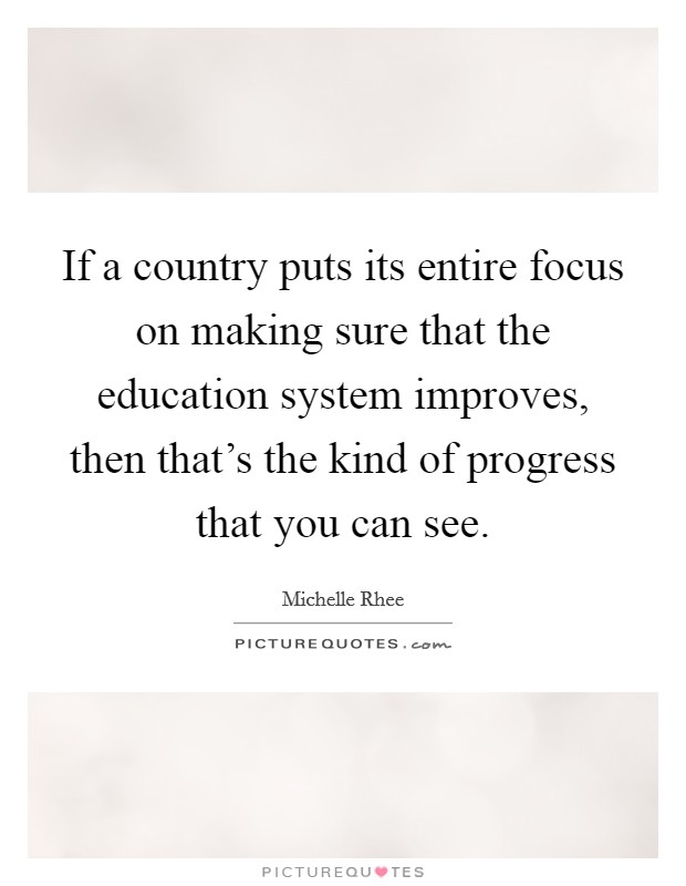 If a country puts its entire focus on making sure that the education system improves, then that's the kind of progress that you can see. Picture Quote #1