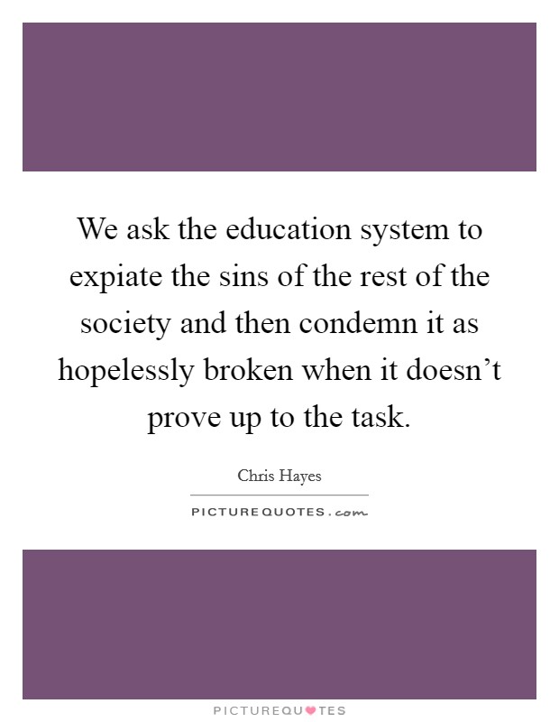 We ask the education system to expiate the sins of the rest of the society and then condemn it as hopelessly broken when it doesn't prove up to the task. Picture Quote #1