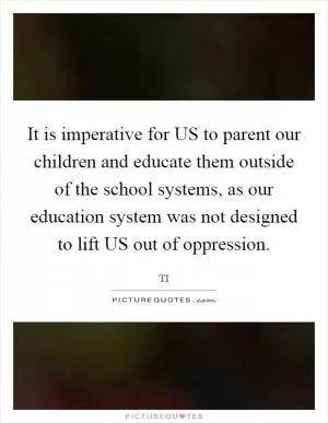 It is imperative for US to parent our children and educate them outside of the school systems, as our education system was not designed to lift US out of oppression Picture Quote #1