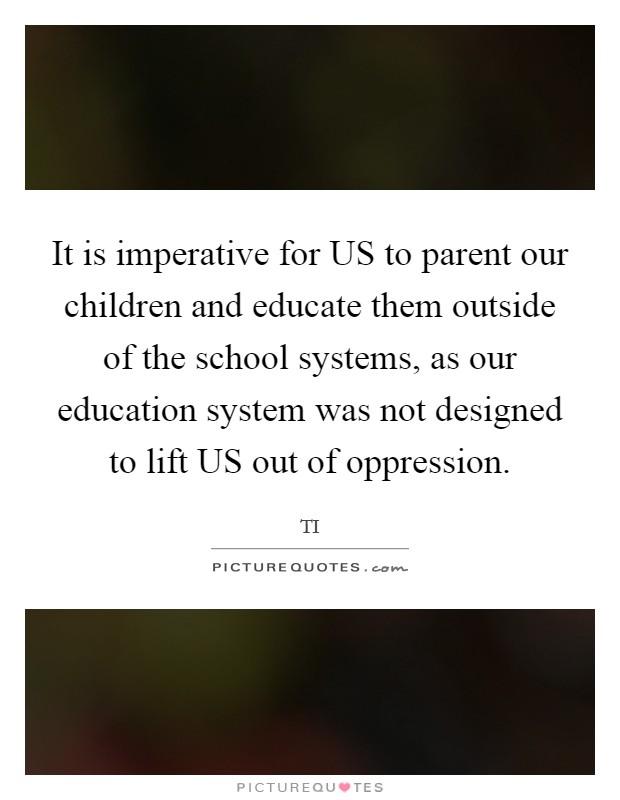 It is imperative for US to parent our children and educate them outside of the school systems, as our education system was not designed to lift US out of oppression. Picture Quote #1