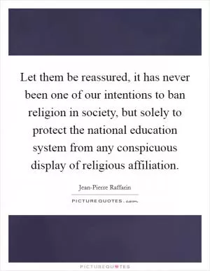 Let them be reassured, it has never been one of our intentions to ban religion in society, but solely to protect the national education system from any conspicuous display of religious affiliation Picture Quote #1