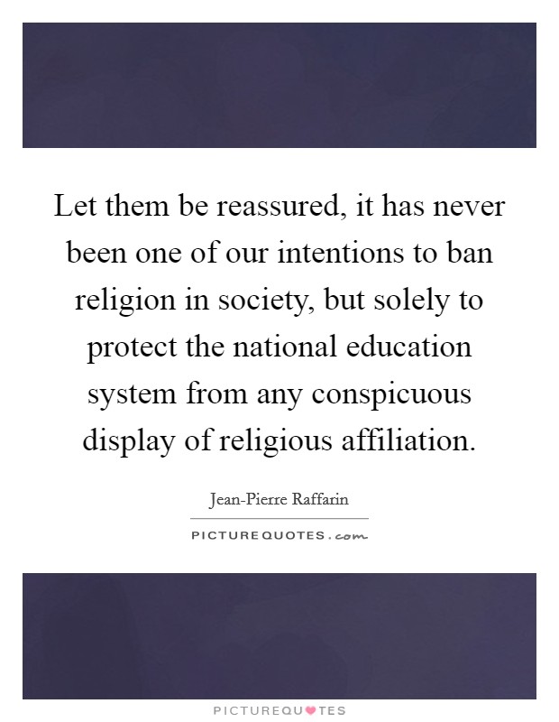 Let them be reassured, it has never been one of our intentions to ban religion in society, but solely to protect the national education system from any conspicuous display of religious affiliation. Picture Quote #1