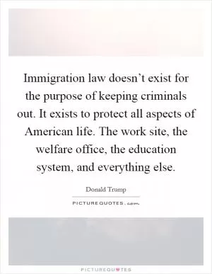 Immigration law doesn’t exist for the purpose of keeping criminals out. It exists to protect all aspects of American life. The work site, the welfare office, the education system, and everything else Picture Quote #1