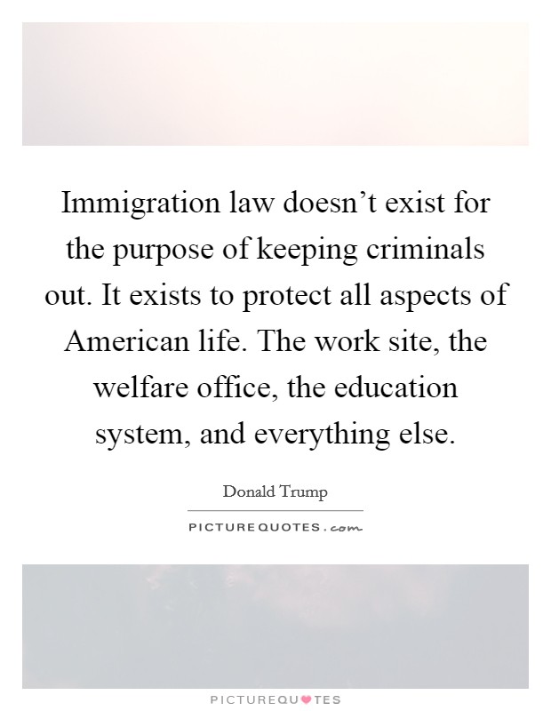Immigration law doesn't exist for the purpose of keeping criminals out. It exists to protect all aspects of American life. The work site, the welfare office, the education system, and everything else. Picture Quote #1