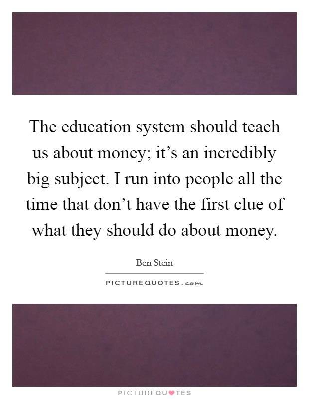 The education system should teach us about money; it's an incredibly big subject. I run into people all the time that don't have the first clue of what they should do about money. Picture Quote #1
