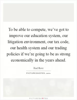 To be able to compete, we’ve got to improve our education system, our litigation environment, our tax code, our health system and our trading policies if we’re going to be as strong economically in the years ahead Picture Quote #1