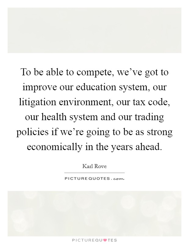 To be able to compete, we've got to improve our education system, our litigation environment, our tax code, our health system and our trading policies if we're going to be as strong economically in the years ahead. Picture Quote #1