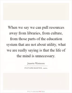 When we say we can pull resources away from libraries, from culture, from those parts of the education system that are not about utility, what we are really saying is that the life of the mind is unnecessary Picture Quote #1