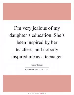 I’m very jealous of my daughter’s education. She’s been inspired by her teachers, and nobody inspired me as a teenager Picture Quote #1
