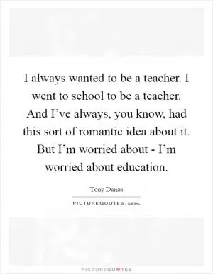 I always wanted to be a teacher. I went to school to be a teacher. And I’ve always, you know, had this sort of romantic idea about it. But I’m worried about - I’m worried about education Picture Quote #1