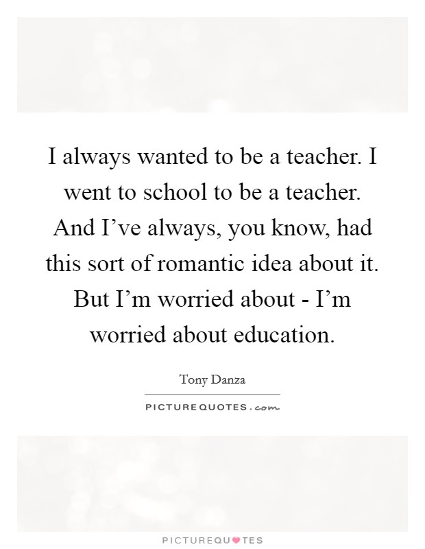 I always wanted to be a teacher. I went to school to be a teacher. And I've always, you know, had this sort of romantic idea about it. But I'm worried about - I'm worried about education. Picture Quote #1