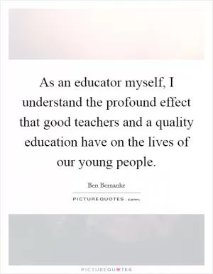As an educator myself, I understand the profound effect that good teachers and a quality education have on the lives of our young people Picture Quote #1
