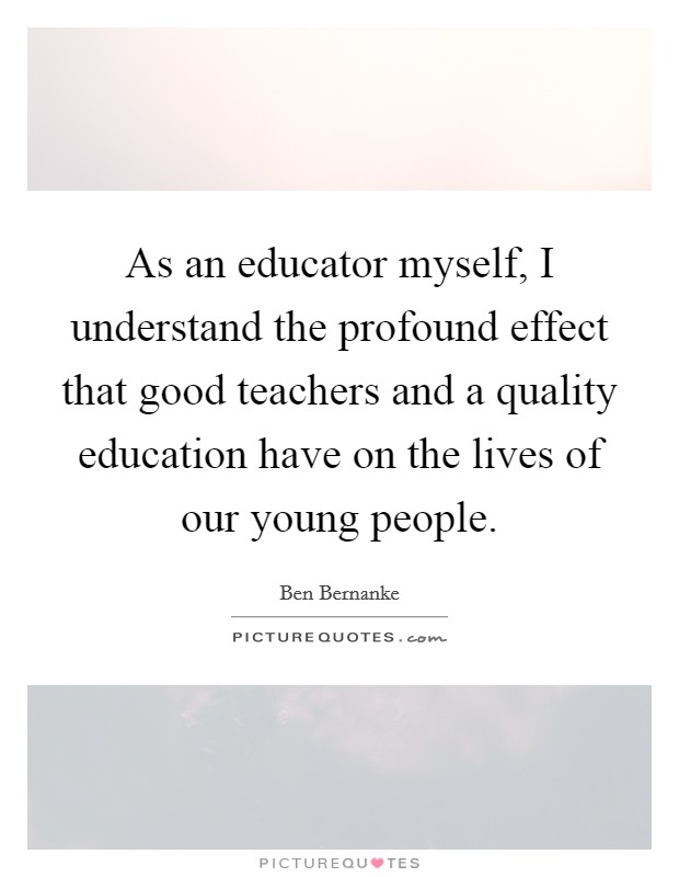 As an educator myself, I understand the profound effect that good teachers and a quality education have on the lives of our young people. Picture Quote #1