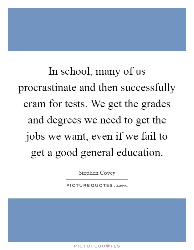 In school, many of us procrastinate and then successfully cram for tests. We get the grades and degrees we need to get the jobs we want, even if we fail to get a good general education. Picture Quote #1