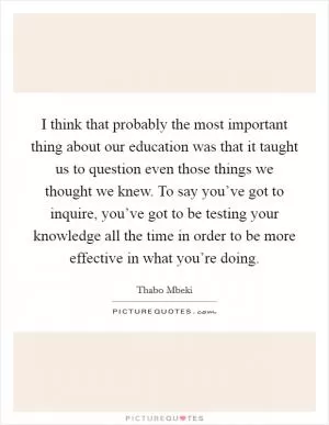 I think that probably the most important thing about our education was that it taught us to question even those things we thought we knew. To say you’ve got to inquire, you’ve got to be testing your knowledge all the time in order to be more effective in what you’re doing Picture Quote #1