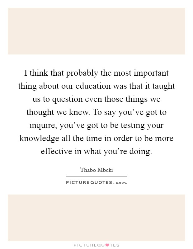I think that probably the most important thing about our education was that it taught us to question even those things we thought we knew. To say you've got to inquire, you've got to be testing your knowledge all the time in order to be more effective in what you're doing. Picture Quote #1