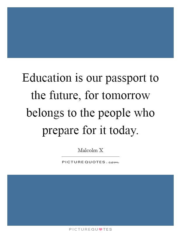 Education is our passport to the future, for tomorrow belongs to the people who prepare for it today. Picture Quote #1