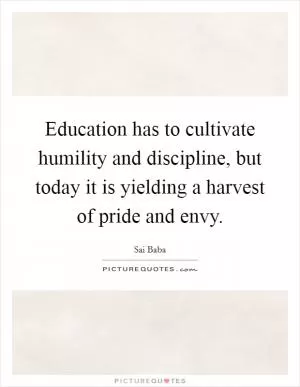 Education has to cultivate humility and discipline, but today it is yielding a harvest of pride and envy Picture Quote #1