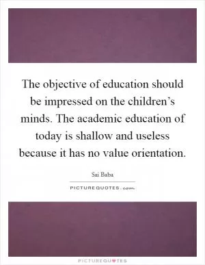 The objective of education should be impressed on the children’s minds. The academic education of today is shallow and useless because it has no value orientation Picture Quote #1