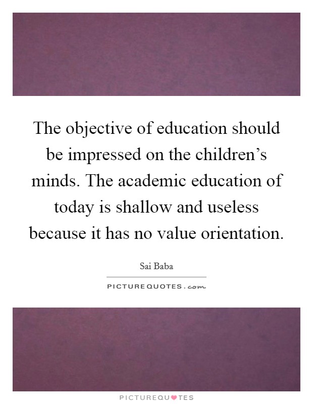 The objective of education should be impressed on the children's minds. The academic education of today is shallow and useless because it has no value orientation. Picture Quote #1