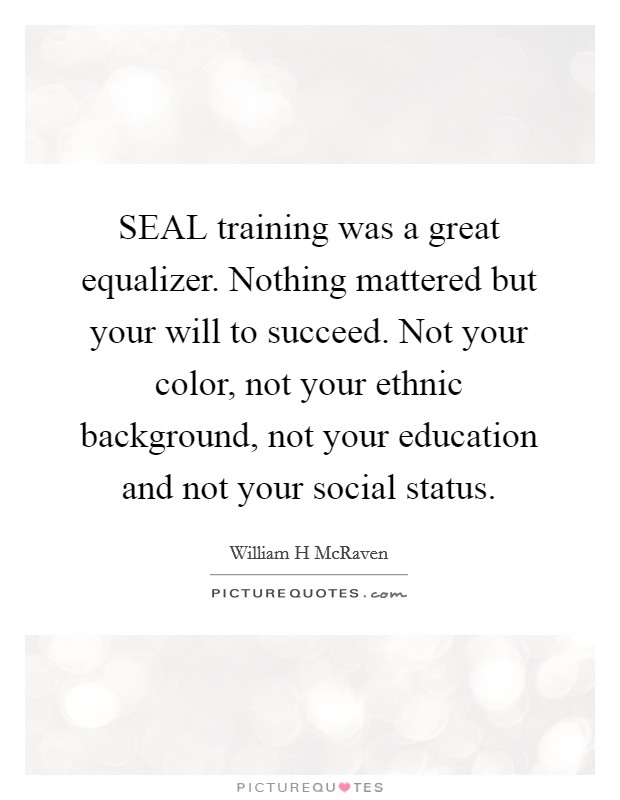 SEAL training was a great equalizer. Nothing mattered but your will to succeed. Not your color, not your ethnic background, not your education and not your social status. Picture Quote #1