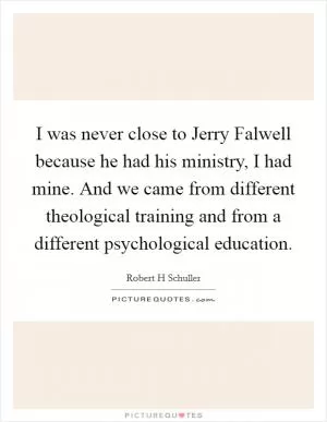 I was never close to Jerry Falwell because he had his ministry, I had mine. And we came from different theological training and from a different psychological education Picture Quote #1