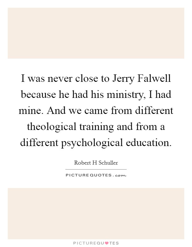 I was never close to Jerry Falwell because he had his ministry, I had mine. And we came from different theological training and from a different psychological education. Picture Quote #1